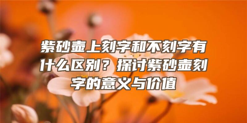 紫砂壶上刻字和不刻字有什么区别？探讨紫砂壶刻字的意义与价值