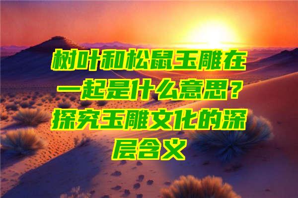 树叶和松鼠玉雕在一起是什么意思？探究玉雕文化的深层含义