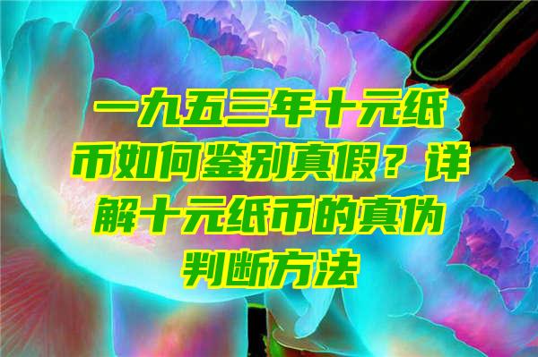 一九五三年十元纸币如何鉴别真假？详解十元纸币的真伪判断方法