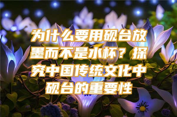 为什么要用砚台放墨而不是水杯？探究中国传统文化中砚台的重要性