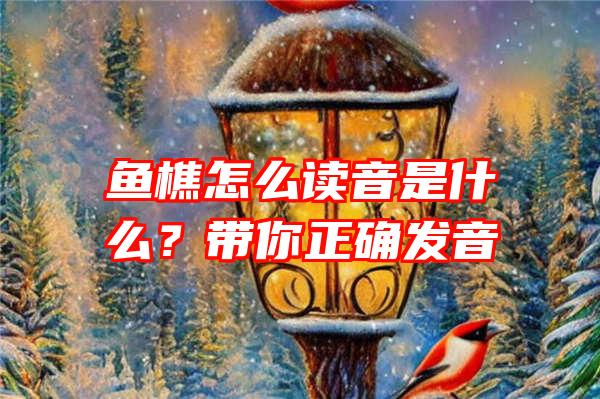 鱼樵怎么读音是什么？带你正确发音