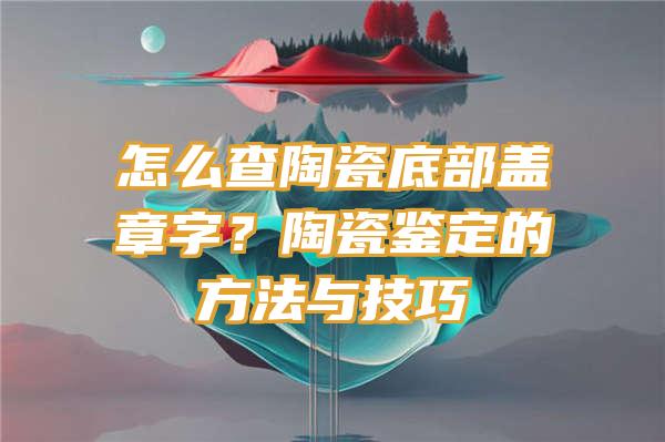 怎么查陶瓷底部盖章字？陶瓷鉴定的方法与技巧