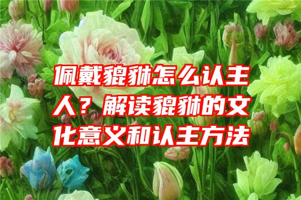 佩戴貔貅怎么认主人？解读貔貅的文化意义和认主方法