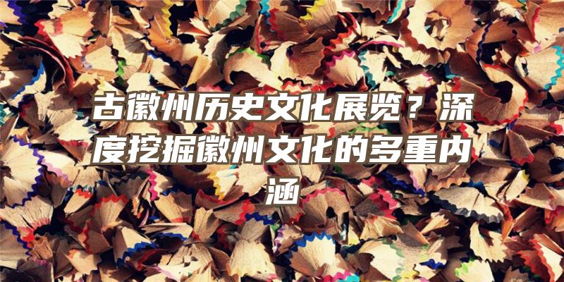 古徽州历史文化展览？深度挖掘徽州文化的多重内涵