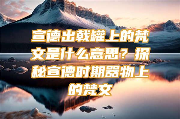 宣德出戟罐上的梵文是什么意思？探秘宣德时期器物上的梵文