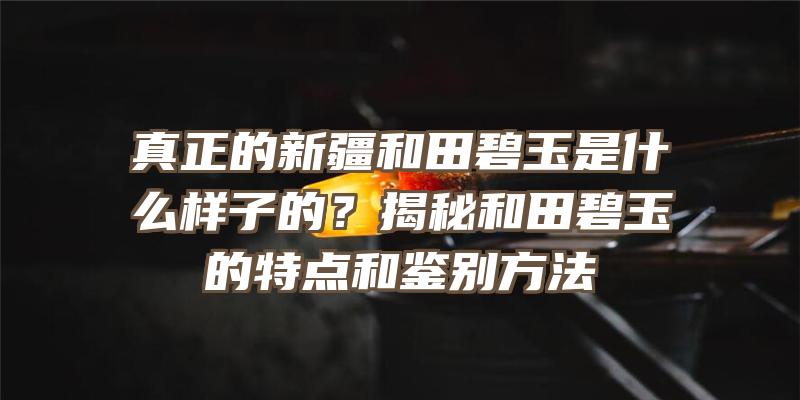 真正的新疆和田碧玉是什么样子的？揭秘和田碧玉的特点和鉴别方法