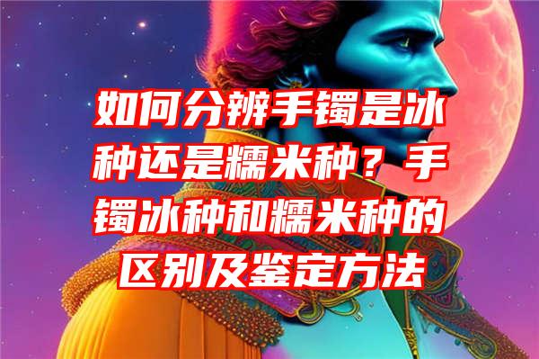 如何分辨手镯是冰种还是糯米种？手镯冰种和糯米种的区别及鉴定方法