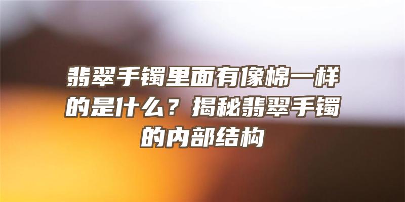 翡翠手镯里面有像棉一样的是什么？揭秘翡翠手镯的内部结构