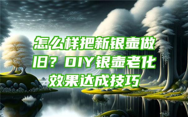 怎么样把新银壶做旧？DIY银壶老化效果达成技巧