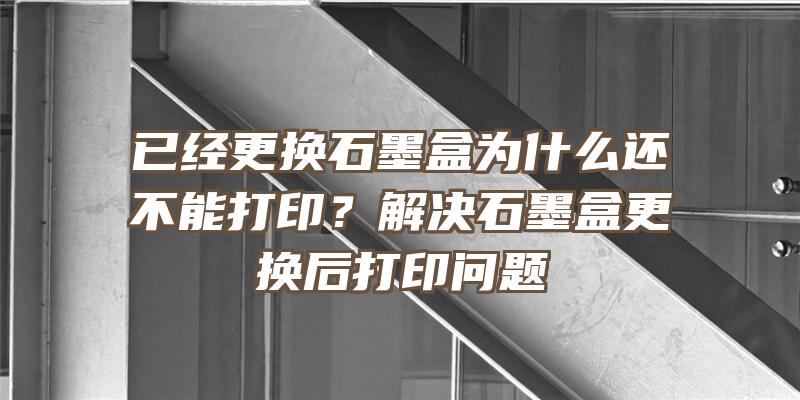 已经更换石墨盒为什么还不能打印？解决石墨盒更换后打印问题