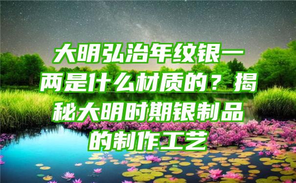 大明弘治年纹银一两是什么材质的？揭秘大明时期银制品的制作工艺