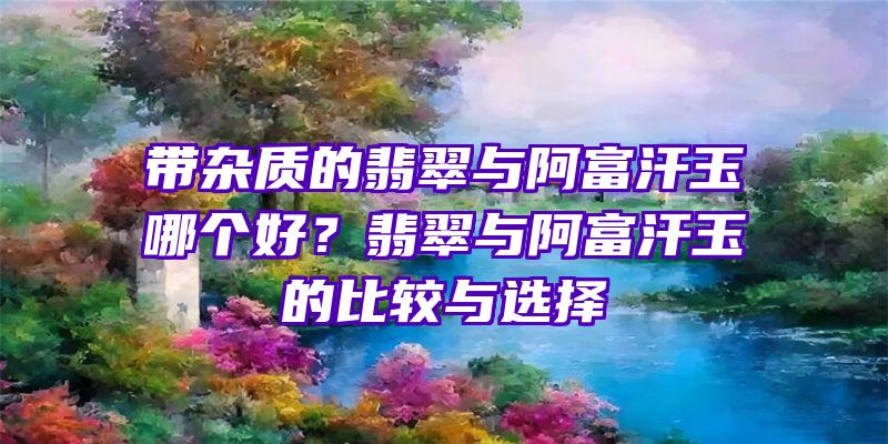 带杂质的翡翠与阿富汗玉哪个好？翡翠与阿富汗玉的比较与选择