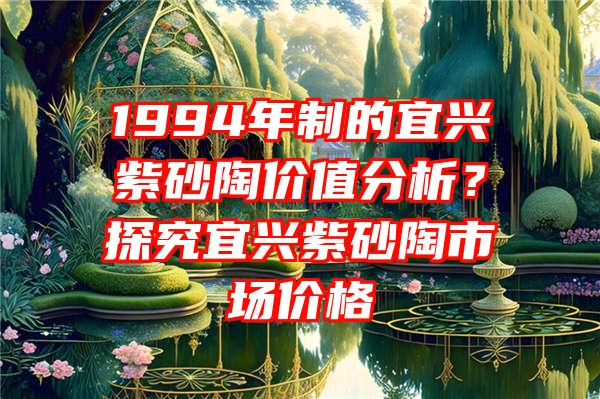 1994年制的宜兴紫砂陶价值分析？探究宜兴紫砂陶市场价格