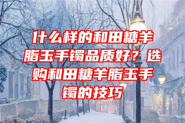 什么样的和田糖羊脂玉手镯品质好？选购和田糖羊脂玉手镯的技巧