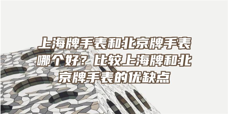 上海牌手表和北京牌手表哪个好？比较上海牌和北京牌手表的优缺点