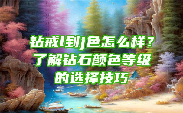 钻戒l到j色怎么样？了解钻石颜色等级的选择技巧