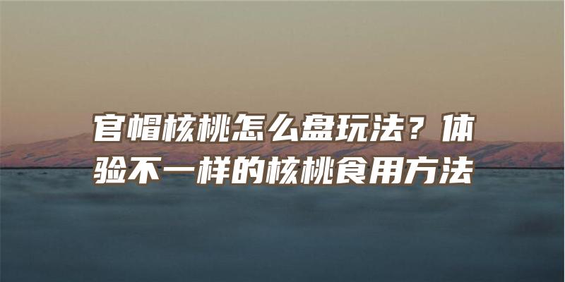 官帽核桃怎么盘玩法？体验不一样的核桃食用方法