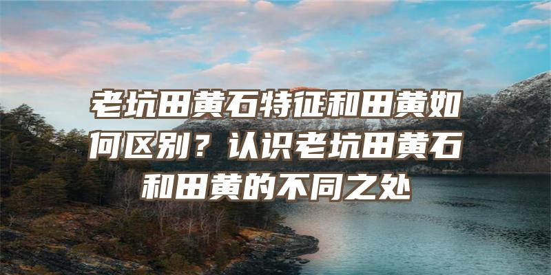 老坑田黄石特征和田黄如何区别？认识老坑田黄石和田黄的不同之处