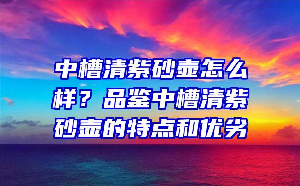 中槽清紫砂壶怎么样？品鉴中槽清紫砂壶的特点和优劣