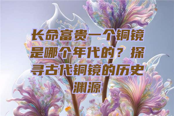 长命富贵一个铜镜是哪个年代的？探寻古代铜镜的历史渊源