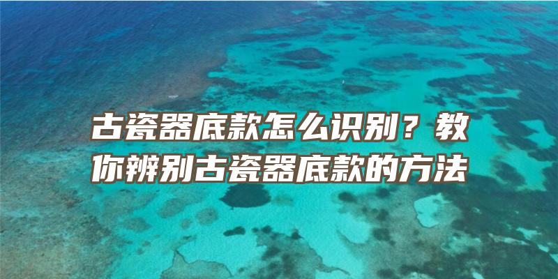 古瓷器底款怎么识别？教你辨别古瓷器底款的方法