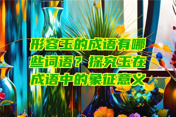 形容玉的成语有哪些词语？探究玉在成语中的象征意义