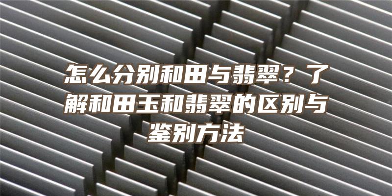 怎么分别和田与翡翠？了解和田玉和翡翠的区别与鉴别方法