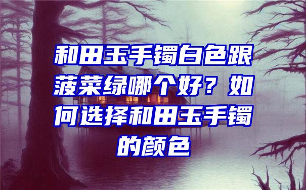 和田玉手镯白色跟菠菜绿哪个好？如何选择和田玉手镯的颜色