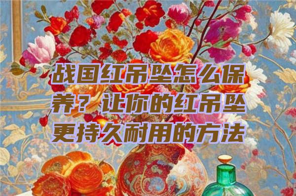 战国红吊坠怎么保养？让你的红吊坠更持久耐用的方法