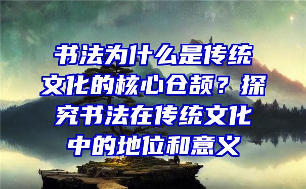 书法为什么是传统文化的核心仓颉？探究书法在传统文化中的地位和意义