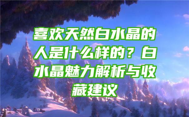 喜欢天然白水晶的人是什么样的？白水晶魅力解析与收藏建议