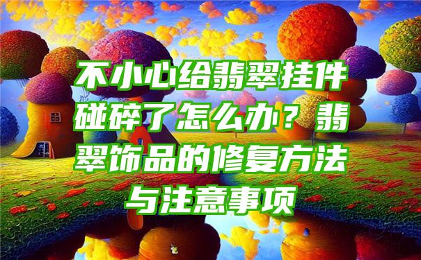 不小心给翡翠挂件碰碎了怎么办？翡翠饰品的修复方法与注意事项