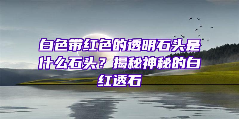 白色带红色的透明石头是什么石头？揭秘神秘的白红透石