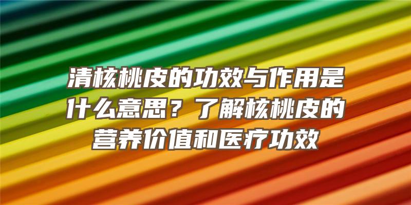 清核桃皮的功效与作用是什么意思？了解核桃皮的营养价值和医疗功效