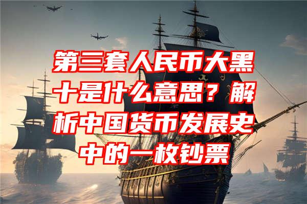 第三套人民币大黑十是什么意思？解析中国货币发展史中的一枚钞票