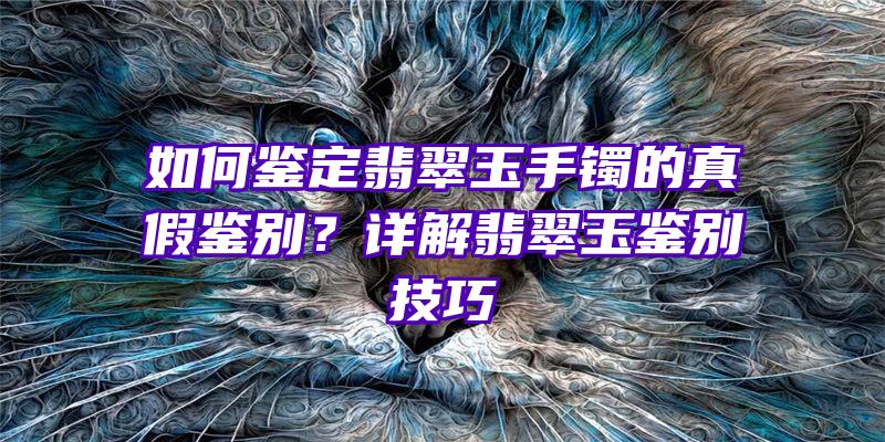 如何鉴定翡翠玉手镯的真假鉴别？详解翡翠玉鉴别技巧