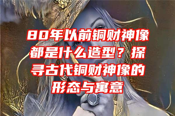 80年以前铜财神像都是什么造型？探寻古代铜财神像的形态与寓意