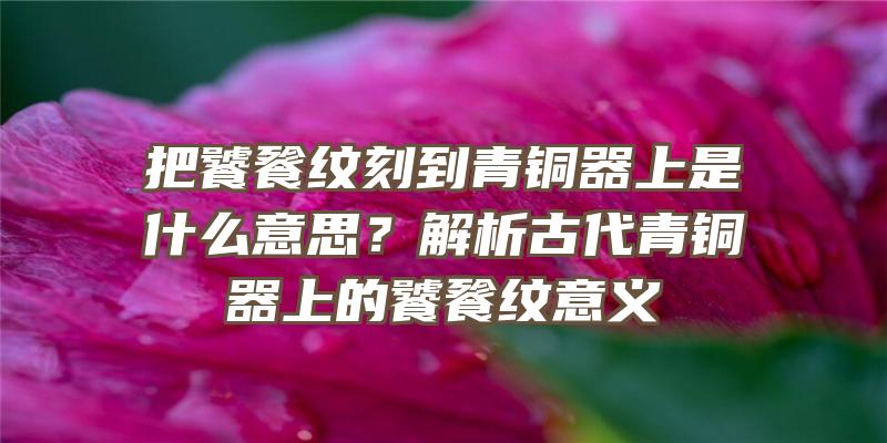 把饕餮纹刻到青铜器上是什么意思？解析古代青铜器上的饕餮纹意义