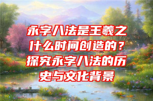 永字八法是王羲之什么时间创造的？探究永字八法的历史与文化背景