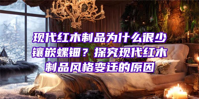 现代红木制品为什么很少镶嵌螺钿？探究现代红木制品风格变迁的原因