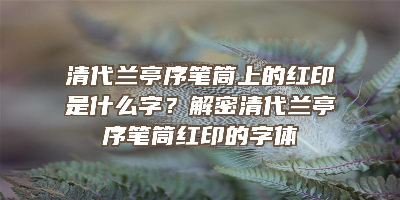 清代兰亭序笔筒上的红印是什么字？解密清代兰亭序笔筒红印的字体