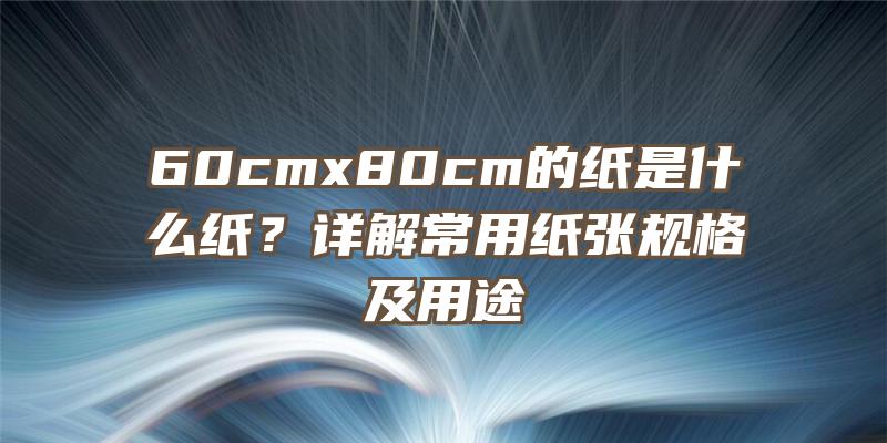 60cmx80cm的纸是什么纸？详解常用纸张规格及用途