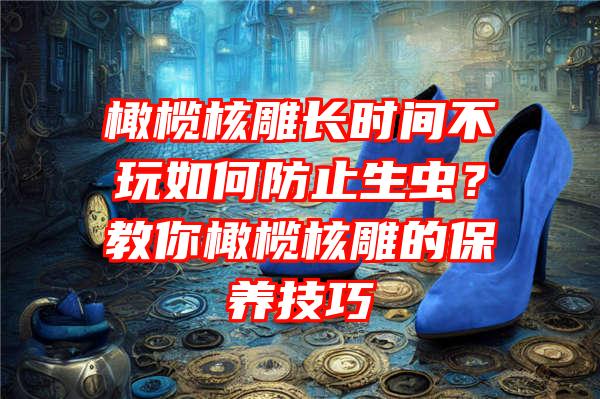 橄榄核雕长时间不玩如何防止生虫？教你橄榄核雕的保养技巧