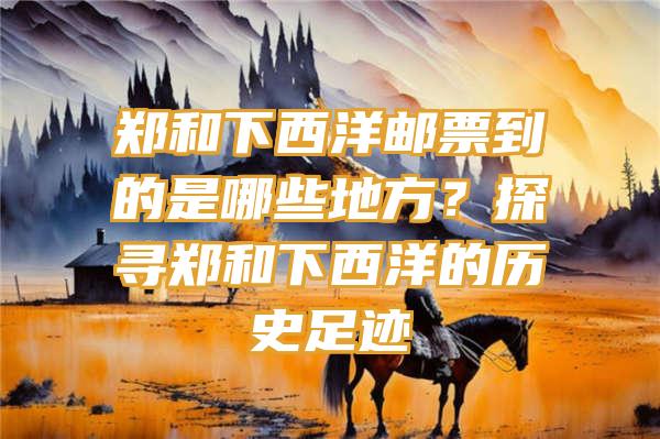 郑和下西洋邮票到的是哪些地方？探寻郑和下西洋的历史足迹