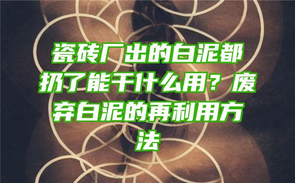 瓷砖厂出的白泥都扔了能干什么用？废弃白泥的再利用方法