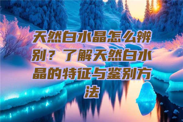 天然白水晶怎么辨别？了解天然白水晶的特征与鉴别方法