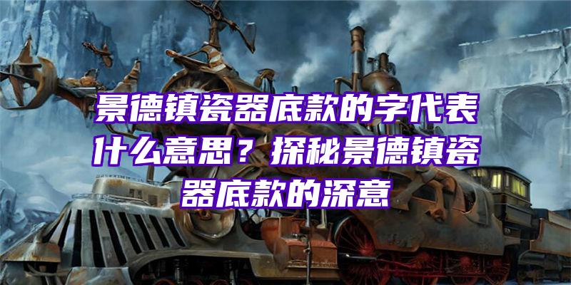 景德镇瓷器底款的字代表什么意思？探秘景德镇瓷器底款的深意