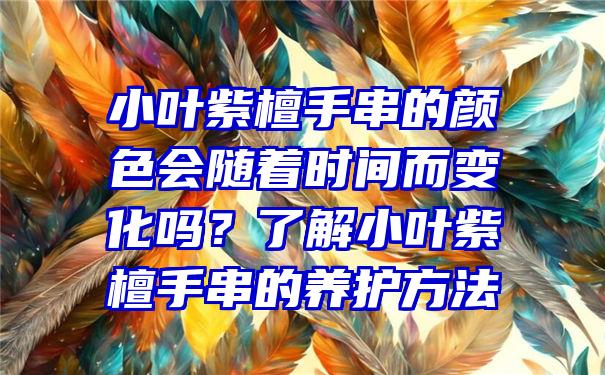 小叶紫檀手串的颜色会随着时间而变化吗？了解小叶紫檀手串的养护方法