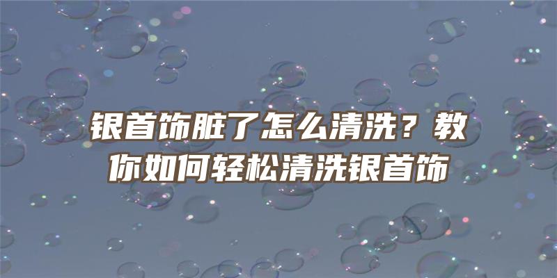 银首饰脏了怎么清洗？教你如何轻松清洗银首饰