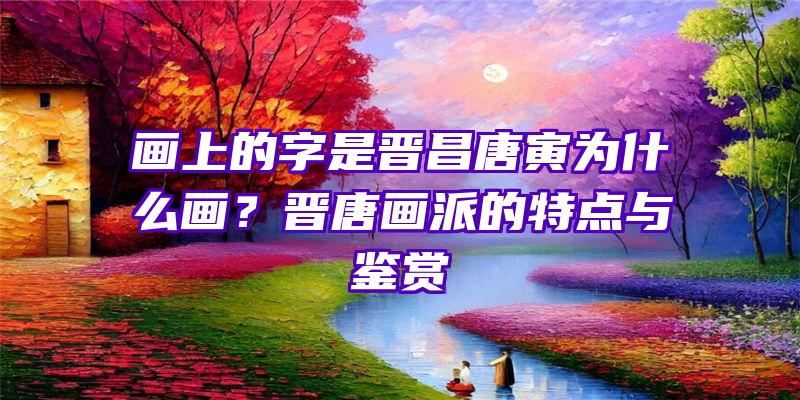 画上的字是晋昌唐寅为什么画？晋唐画派的特点与鉴赏